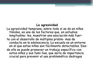 La agresividad
La agresividad temprana, sobre todo si se da en niños
tímidos, es uno de los factores que, en estudios
longitudina- les, muestran una asociación más fuer-
te con el desarrollo de múltiples proble- mas de
conducta en la adolescencia. La escuela es un entorno
en el que estos niños son fácilmente detectables. Des-
de ella se puede promover un trabajo específico con
estos niños y sus fami-lias, que sería de importancia
crucial para prevenir el uso problemático dedrogas
 