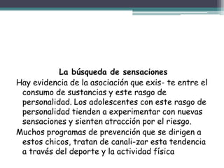 La búsqueda de sensaciones
Hay evidencia de la asociación que exis- te entre el
consumo de sustancias y este rasgo de
personalidad. Los adolescentes con este rasgo de
personalidad tienden a experimentar con nuevas
sensaciones y sienten atracción por el riesgo.
Muchos programas de prevención que se dirigen a
estos chicos, tratan de canali-zar esta tendencia
a través del deporte y la actividad física
 