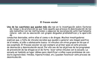 El fracaso escolar
Una de las cuestiones que quedan más cla-ras en la investigación sobre factores
de riesgo y de protección es que todo aquello que provoca la desvinculación de los
ado-lescentes con las instituciones o espacios de socialización está fuertemente
relacio- ado con su asociación con grupos deiguales problemáticos y la aparición
de
conductas desviadas, entre ellas el consu-o de drogas. Muchos investigadores
explican que, a falta de vínculos sociales que ayuden a generar una imagen positiva
de sí mismo, el niño o adolescente busca- rá vínculos con otros grupos en los que sí
sea aceptado. El fracaso escolar es casi siempre un primer paso en este proceso
de desviación y desvinculación social. Por ello uno de los objetivos de los programas
de prevención de las drogas es el de forta- lecer estos vínculos con la escuela. La
escuela es también un lugar idóneo para identificar a niños cuyos problemas de con-
ducta (agresividad, timidez, hiperactividad, etc.) pueden favorecer este proceso de
desvinculación.
 