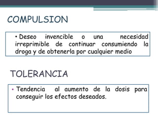 TOLERANCIA
• Tendencia al aumento de la dosis para
conseguir los efectos deseados.
• Deseo invencible o una necesidad
irreprimible de continuar consumiendo la
droga y de obtenerla por cualquier medio
COMPULSION
 