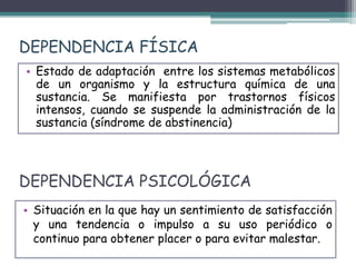 DEPENDENCIA PSICOLÓGICA
• Situación en la que hay un sentimiento de satisfacción
y una tendencia o impulso a su uso periódico o
continuo para obtener placer o para evitar malestar.
• Estado de adaptación entre los sistemas metabólicos
de un organismo y la estructura química de una
sustancia. Se manifiesta por trastornos físicos
intensos, cuando se suspende la administración de la
sustancia (síndrome de abstinencia)
DEPENDENCIA FÍSICA
 
