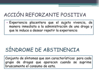 ACCIÓN REFORZANTE POSITIVA
• Experiencia placentera que el sujeto vivencia, de
manera inmediata a la administración de una droga y
que le induce a desear repetir la experiencia
Conjunto de síntomas que son característicos para cada
grupo de drogas que aparecen cuando se suprime
bruscamente el consumo de esta.
SÍNDROME DE ABSTINENCIA
 