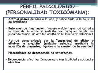 PERFIL PSICOLÓGICO
(PERSONALIDAD TOXICÓMANA):
- Actitud pasiva de cara a la vida, y sobre todo, a la solución
de problemas
- Bajo nivel de frustración, fracaso o dolor: gran dificultad a
la hora de soportar el malestar de cualquier índole, no
pudiendo tomar una actitud adulta de búsqueda de soluciones
- Actitud caracterizada por la “capacidad de aliviar y
eliminar la angustia” (malestar psíquico) mediante la
ingestión de alimentos, líquidos o la evasión de la realidad.
- Necesidades de dependencia no satisfechas.
- Dependencia afectiva. Inmadurez o inestabilidad emocional y
afectiva
 