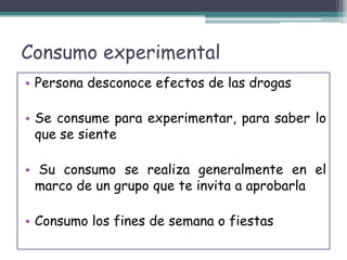 Consumo experimental
• Persona desconoce efectos de las drogas
• Se consume para experimentar, para saber lo
que se siente
• Su consumo se realiza generalmente en el
marco de un grupo que te invita a aprobarla
• Consumo los fines de semana o fiestas
 