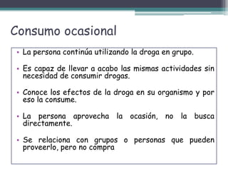 Consumo ocasional
• La persona continúa utilizando la droga en grupo.
• Es capaz de llevar a acabo las mismas actividades sin
necesidad de consumir drogas.
• Conoce los efectos de la droga en su organismo y por
eso la consume.
• La persona aprovecha la ocasión, no la busca
directamente.
• Se relaciona con grupos o personas que pueden
proveerlo, pero no compra
 