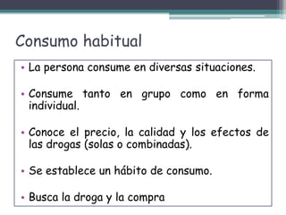 Consumo habitual
• La persona consume en diversas situaciones.
• Consume tanto en grupo como en forma
individual.
• Conoce el precio, la calidad y los efectos de
las drogas (solas o combinadas).
• Se establece un hábito de consumo.
• Busca la droga y la compra
 