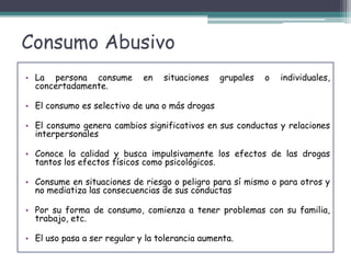 Consumo Abusivo
• La persona consume en situaciones grupales o individuales,
concertadamente.
• El consumo es selectivo de una o más drogas
• El consumo genera cambios significativos en sus conductas y relaciones
interpersonales
• Conoce la calidad y busca impulsivamente los efectos de las drogas
tantos los efectos físicos como psicológicos.
• Consume en situaciones de riesgo o peligro para sí mismo o para otros y
no mediatiza las consecuencias de sus conductas
• Por su forma de consumo, comienza a tener problemas con su familia,
trabajo, etc.
• El uso pasa a ser regular y la tolerancia aumenta.
 