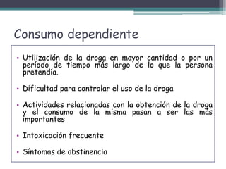 Consumo dependiente
• Utilización de la droga en mayor cantidad o por un
período de tiempo más largo de lo que la persona
pretendía.
• Dificultad para controlar el uso de la droga
• Actividades relacionadas con la obtención de la droga
y el consumo de la misma pasan a ser las más
importantes
• Intoxicación frecuente
• Síntomas de abstinencia
 