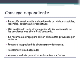 Consumo dependiente
• Reducción considerable o abandono de actividades sociales,
laborales, educativas o recreativas.
• Uso continuado de la droga a pesar de ser consciente de
los problemas que ello le está causando.
• Se recurre ala droga para aliviar el malestar provocado por
su falta.
• Presenta incapacidad de abstenerse y detenerse.
• Problemas físicos asociados
• Aumenta la dosis para obtener los mismos efectos
 