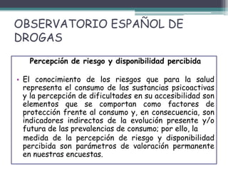 OBSERVATORIO ESPAÑOL DE
DROGAS
Percepción de riesgo y disponibilidad percibida
• El conocimiento de los riesgos que para la salud
representa el consumo de las sustancias psicoactivas
y la percepción de dificultades en su accesibilidad son
elementos que se comportan como factores de
protección frente al consumo y, en consecuencia, son
indicadores indirectos de la evolución presente y/o
futura de las prevalencias de consumo; por ello, la
medida de la percepción de riesgo y disponibilidad
percibida son parámetros de valoración permanente
en nuestras encuestas.
 