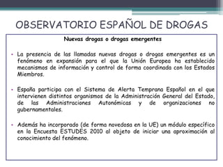 OBSERVATORIO ESPAÑOL DE DROGAS
Nuevas drogas o drogas emergentes
• La presencia de las llamadas nuevas drogas o drogas emergentes es un
fenómeno en expansión para el que la Unión Europea ha establecido
mecanismos de información y control de forma coordinada con los Estados
Miembros.
• España participa con el Sistema de Alerta Temprana Español en el que
intervienen distintos organismos de la Administración General del Estado,
de las Administraciones Autonómicas y de organizaciones no
gubernamentales.
• Además ha incorporado (de forma novedosa en la UE) un módulo específico
en la Encuesta ESTUDES 2010 al objeto de iniciar una aproximación al
conocimiento del fenómeno.
 
