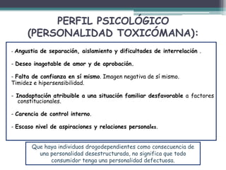 PERFIL PSICOLÓGICO
(PERSONALIDAD TOXICÓMANA):
- Angustia de separación, aislamiento y dificultades de interrelación .
- Deseo inagotable de amor y de aprobación.
- Falta de confianza en sí mismo. Imagen negativa de sí mismo.
Timidez e hipersensibilidad.
- Inadaptación atribuible a una situación familiar desfavorable a factores
constitucionales.
- Carencia de control interno.
- Escaso nivel de aspiraciones y relaciones personales.
Que haya individuos drogodependientes como consecuencia de
una personalidad desestructurada, no significa que todo
consumidor tenga una personalidad defectuosa.
 
