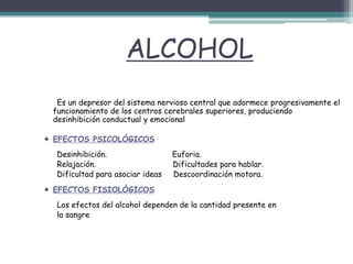 ALCOHOL
Es un depresor del sistema nervioso central que adormece progresivamente el
funcionamiento de los centros cerebrales superiores, produciendo
desinhibición conductual y emocional
 EFECTOS PSICOLÓGICOS
Desinhibición. Euforia.
Relajación. Dificultades para hablar.
Dificultad para asociar ideas Descoordinación motora.
 EFECTOS FISIOLÓGICOS
Los efectos del alcohol dependen de la cantidad presente en
la sangre
 