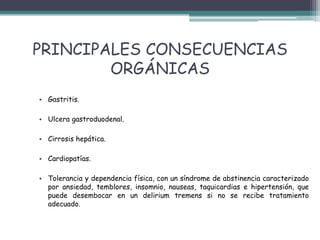 PRINCIPALES CONSECUENCIAS
ORGÁNICAS
• Gastritis.
• Ulcera gastroduodenal.
• Cirrosis hepática.
• Cardiopatías.
• Tolerancia y dependencia física, con un síndrome de abstinencia caracterizado
por ansiedad, temblores, insomnio, nauseas, taquicardias e hipertensión, que
puede desembocar en un delirium tremens si no se recibe tratamiento
adecuado.
 