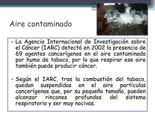 Aire contaminado
• La Agencia Internacional de Investigación sobre
el Cáncer (IARC) detectó en 2002 la presencia de
69 agentes cancerígenos en el aire contaminado
por humo de tabaco, por lo que respirar ese aire
también puede producir cáncer.
• Según el IARC, tras la combustión del tabaco,
quedan suspendidas en el aire partículas
cancerígenas que, por su pequeño tamaño, pueden
alcanzar rincones profundos del sistema
respiratorio y ser muy nocivas.
 