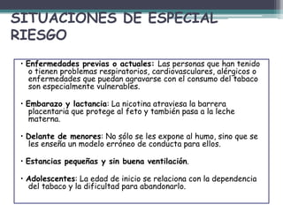 SITUACIONES DE ESPECIAL
RIESGO
• Enfermedades previas o actuales: Las personas que han tenido
o tienen problemas respiratorios, cardiovasculares, alérgicos o
enfermedades que puedan agravarse con el consumo del tabaco
son especialmente vulnerables.
• Embarazo y lactancia: La nicotina atraviesa la barrera
placentaria que protege al feto y también pasa a la leche
materna.
• Delante de menores: No sólo se les expone al humo, sino que se
les enseña un modelo erróneo de conducta para ellos.
• Estancias pequeñas y sin buena ventilación.
• Adolescentes: La edad de inicio se relaciona con la dependencia
del tabaco y la dificultad para abandonarlo.
 