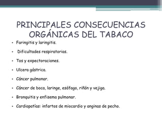 PRINCIPALES CONSECUENCIAS
ORGÁNICAS DEL TABACO
• Faringitis y laringitis.
• Dificultades respiratorias.
• Tos y expectoraciones.
• Ulcera gástrica.
• Cáncer pulmonar.
• Cáncer de boca, laringe, esófago, riñón y vejiga.
• Bronquitis y enfisema pulmonar.
• Cardiopatías: infartos de miocardio y anginas de pecho.
 