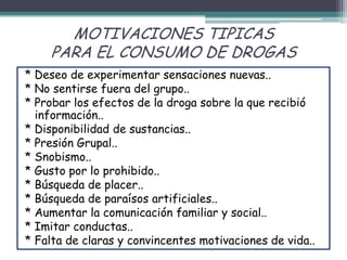 MOTIVACIONES TIPICAS
PARA EL CONSUMO DE DROGAS
* Deseo de experimentar sensaciones nuevas..
* No sentirse fuera del grupo..
* Probar los efectos de la droga sobre la que recibió
información..
* Disponibilidad de sustancias..
* Presión Grupal..
* Snobismo..
* Gusto por lo prohibido..
* Búsqueda de placer..
* Búsqueda de paraísos artificiales..
* Aumentar la comunicación familiar y social..
* Imitar conductas..
* Falta de claras y convincentes motivaciones de vida..
 