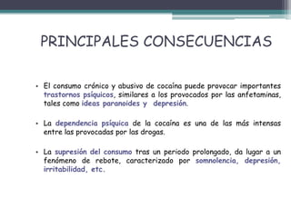 PRINCIPALES CONSECUENCIAS
• El consumo crónico y abusivo de cocaína puede provocar importantes
trastornos psíquicos, similares a los provocados por las anfetaminas,
tales como ideas paranoides y depresión.
• La dependencia psíquica de la cocaína es una de las más intensas
entre las provocadas por las drogas.
• La supresión del consumo tras un periodo prolongado, da lugar a un
fenómeno de rebote, caracterizado por somnolencia, depresión,
irritabilidad, etc.
 