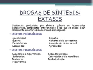 DROGAS DE SÍNTESIS:
ÉXTASIS
Sustancias producidas por síntesis química en laboratorios
clandestinos, compuestos anfetamínicos a los que se añade algún
componente de efectos más o menos alucinógenos.
 EFECTOS PSICOLÓGICOS
Sociabilidad. Empatía.
Euforia. Aumento de la autoestima.
Desinhibición. Aumento del deseo sexual.
Locuacidad Agresividad
 EFECTOS FISIOLÓGICOS
Taquicardia e hipertensión. Sequedad de boca.
Sudoración. Contracción de la mandíbula.
Temblores. Deshidratación.
Hipertermia
 