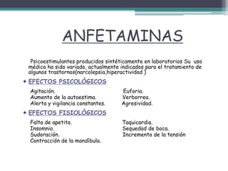 ANFETAMINAS
Psicoestimulantes producidos sintéticamente en laboratorios Su uso
médico ha sido variado, actualmente indicados para el tratamiento de
algunos trastornos(narcolepsia,hiperactividad )
 EFECTOS PSICOLÓGICOS
Agitación. Euforia.
Aumento de la autoestima. Verborrea.
Alerta y vigilancia constantes. Agresividad.
 EFECTOS FISIOLÓGICOS
Falta de apetito. Taquicardia.
Insomnio. Sequedad de boca.
Sudoración. Incremento de la tensión
Contracción de la mandíbula.
 