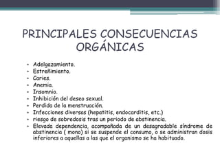 PRINCIPALES CONSECUENCIAS
ORGÁNICAS
• Adelgazamiento.
• Estreñimiento.
• Caries.
• Anemia.
• Insomnio.
• Inhibición del deseo sexual.
• Perdida de la menstruación.
• Infecciones diversas (hepatitis, endocarditis, etc.)
• riesgo de sobredosis tras un periodo de abstinencia.
• Elevada dependencia, acompañada de un desagradable síndrome de
abstinencia ( mono) si se suspende el consumo, o se administran dosis
inferiores a aquellas a las que el organismo se ha habituado.
 