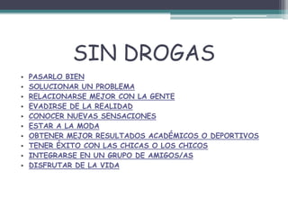 SIN DROGAS
• PASARLO BIEN
• SOLUCIONAR UN PROBLEMA
• RELACIONARSE MEJOR CON LA GENTE
• EVADIRSE DE LA REALIDAD
• CONOCER NUEVAS SENSACIONES
• ESTAR A LA MODA
• OBTENER MEJOR RESULTADOS ACADÉMICOS O DEPORTIVOS
• TENER ÉXITO CON LAS CHICAS O LOS CHICOS
• INTEGRARSE EN UN GRUPO DE AMIGOS/AS
• DISFRUTAR DE LA VIDA
 