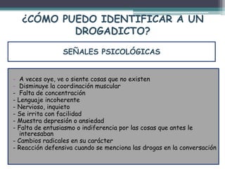 ¿CÓMO PUEDO IDENTIFICAR A UN
DROGADICTO?
- A veces oye, ve o siente cosas que no existen
- Disminuye la coordinación muscular
- Falta de concentración
- Lenguaje incoherente
- Nervioso, inquieto
- Se irrita con facilidad
- Muestra depresión o ansiedad
- Falta de entusiasmo o indiferencia por las cosas que antes le
interesaban
- Cambios radicales en su carácter
- Reacción defensiva cuando se menciona las drogas en la conversación
SEÑALES PSICOLÓGICAS
 