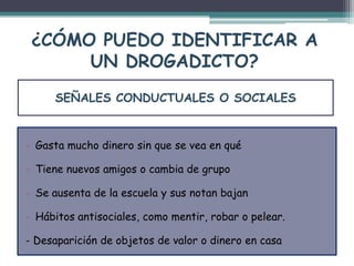 ¿CÓMO PUEDO IDENTIFICAR A
UN DROGADICTO?
- Gasta mucho dinero sin que se vea en qué
- Tiene nuevos amigos o cambia de grupo
- Se ausenta de la escuela y sus notan bajan
- Hábitos antisociales, como mentir, robar o pelear.
- Desaparición de objetos de valor o dinero en casa
SEÑALES CONDUCTUALES O SOCIALES
 