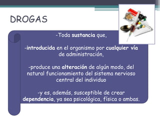 DROGAS
-Toda sustancia que,
-introducida en el organismo por cualquier vía
de administración,
-produce una alteración de algún modo, del
natural funcionamiento del sistema nervioso
central del individuo
-y es, además, susceptible de crear
dependencia, ya sea psicológica, física o ambas.
 
