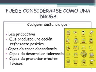 PUEDE CONSIDERARSE COMO UNA
DROGA
Cualquier sustancia que:
• Sea psicoactiva
• Que produzca una acción
reforzante positiva
• Capaz de crear dependencia
• Capaz de desarrollar tolerancia
• Capaz de presentar efectos
tóxicos
 
