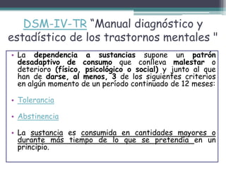 DSM-IV-TR “Manual diagnóstico y
estadístico de los trastornos mentales "
• La dependencia a sustancias supone un patrón
desadaptivo de consumo que conlleva malestar o
deterioro (físico, psicológico o social) y junto al que
han de darse, al menos, 3 de los siguientes criterios
en algún momento de un período continuado de 12 meses:
• Tolerancia
• Abstinencia
• La sustancia es consumida en cantidades mayores o
durante más tiempo de lo que se pretendía en un
principio.
 