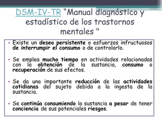 DSM-IV-TR “Manual diagnóstico y
estadístico de los trastornos
mentales "
• Existe un deseo persistente o esfuerzos infructuosos
de interrumpir el consumo o de controlarlo.
• Se emplea mucho tiempo en actividades relacionadas
con la obtención de la sustancia, consumo o
recuperación de sus efectos.
• Se da una importante reducción de las actividades
cotidianas del sujeto debido a la ingesta de la
sustancia.
• Se continúa consumiendo la sustancia a pesar de tener
conciencia de sus potenciales riesgos.
 