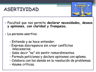 ASERTIVIDAD
• Facultad que nos permite declarar necesidades, deseos
y opiniones, con claridad y franqueza.
• La persona asertiva:
- Entiende y se hace entender.
- Expresa discrepancia sin crear conflictos
innecesarios.
- Sabe decir “no” sin sentir remordimientos.
- Formula peticiones y declara opiniones con aplomo.
- Colabora con los demás en la resolución de problemas.
- Asume críticas.
 