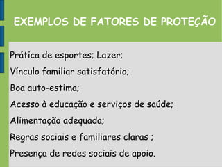 EXEMPLOS DE FATORES DE PROTEÇÃO
Prática de esportes; Lazer;
Vínculo familiar satisfatório;
Boa auto-estima;
Acesso à educação e serviços de saúde;
Alimentação adequada;
Regras sociais e familiares claras ;
Presença de redes sociais de apoio.
 