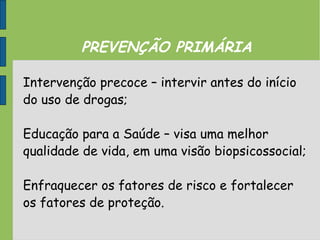 PREVENÇÃO PRIMÁRIA
Intervenção precoce – intervir antes do início
do uso de drogas;
Educação para a Saúde – visa uma melhor
qualidade de vida, em uma visão biopsicossocial;
Enfraquecer os fatores de risco e fortalecer
os fatores de proteção.
 