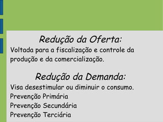 Redução da Oferta:
Voltada para a fiscalização e controle da
produção e da comercialização.
Redução da Demanda:
Visa desestimular ou diminuir o consumo.
Prevenção Primária
Prevenção Secundária
Prevenção Terciária
 