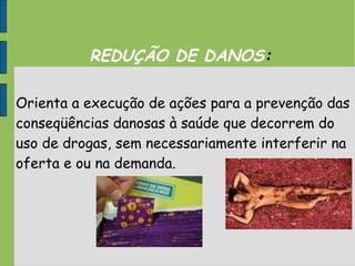 REDUÇÃO DE DANOS:
Orienta a execução de ações para a prevenção das
conseqüências danosas à saúde que decorrem do
uso de drogas, sem necessariamente interferir na
oferta e ou na demanda.
 