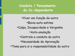 Conduta / Pensamento
do Co-dependente
➔
Viver em função do outro
➔
Baixa auto-estima
➔
Culpa, Incapacidade e Vergonha
➔
Auto-anulação
➔
Controla a conduta do outro
➔
Necessidade de Aprovação
➔
Toma para si a responsabilidade do outro
 