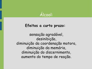 Álcool:
Efeitos a curto prazo:
sensação agradável,
desinibição,
diminuição da coordenação motora,
diminuição da memória,
diminuição do discernimento,
aumento do tempo de reação.
 