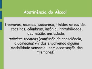 Abstinência do Álcool
tremores, náuseas, sudorese, tinidos no ouvido,
coceiras, câimbras, insônia, irritabilidade,
depressão, ansiedade,
delirium tremens (confusão da consciência,
alucinações vívidas envolvendo alguma
modalidade sensorial, com acentuação dos
tremores).
 