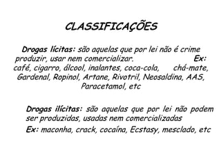 CLASSIFICAÇÕES
Drogas lícitas: são aquelas que por lei não é crime
produzir, usar nem comercializar. Ex:
café, cigarro, álcool, inalantes, coca-cola, chá-mate,
Gardenal, Ropinol, Artane, Rivotril, Neosaldina, AAS,
Paracetamol, etc
Drogas ilícitas: são aquelas que por lei não podem
ser produzidas, usadas nem comercializadas
Ex: maconha, crack, cocaína, Ecstasy, mesclado, etc
 
