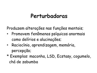 Perturbadoras
Perturbadoras
Produzem alterações nas funções mentais;
• Promovem fenômenos psíquicos anormais
como delírios e alucinações;
• Raciocínio, aprendizagem, memória,
percepção;
* Exemplos: maconha, LSD, Ecstasy, cogumelo,
chá de zabumba
 