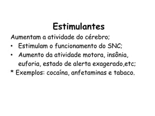 Estimulantes
Aumentam a atividade do cérebro;
• Estimulam o funcionamento do SNC;
• Aumento da atividade motora, insônia,
euforia, estado de alerta exagerado,etc;
* Exemplos: cocaína, anfetaminas e tabaco.
 