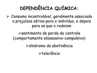 DEPENDÊNCIA QUÍMICA:
 Consumo incontrolável, geralmente associado
a prejuízos sérios para o indivíduo, e depois
para os que o rodeiam
sentimento de perda de controle
(comportamento obssessivo-compulsivo)
síndrome de abstinência
tolerância
 