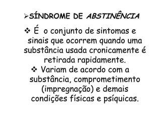  É o conjunto de sintomas e
sinais que ocorrem quando uma
substância usada cronicamente é
retirada rapidamente.
 Variam de acordo com a
substância, comprometimento
(impregnação) e demais
condições físicas e psíquicas.
SÍNDROME DE ABSTINÊNCIA
 