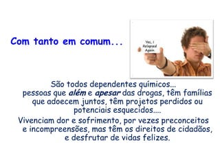 Com tanto em comum...
São todos dependentes químicos...
pessoas que além e apesar das drogas, têm famílias
que adoecem juntos, têm projetos perdidos ou
potenciais esquecidos....
Vivenciam dor e sofrimento, por vezes preconceitos
e incompreensões, mas têm os direitos de cidadãos,
e desfrutar de vidas felizes.
 