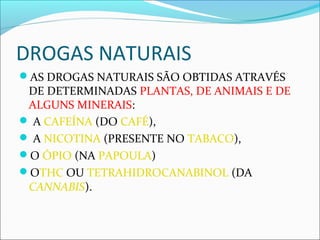 DROGAS NATURAIS
AS DROGAS NATURAIS SÃO OBTIDAS ATRAVÉS
DE DETERMINADAS PLANTAS, DE ANIMAIS E DE
ALGUNS MINERAIS:
 A CAFEÍNA (DO CAFÉ),
 A NICOTINA (PRESENTE NO TABACO),
O ÓPIO (NA PAPOULA)
OTHC OU TETRAHIDROCANABINOL (DA
CANNABIS).
 