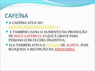 CAFEÍNA
A CAFEÍNA ATUA NO
SISTEMA NERVOSO CENTRAL ;
 E TAMBÉM CAUSA O AUMENTO DA PRODUÇÃO
DE SUCO GÁSTRICO, O QUE É GRAVE PARA
PESSOAS COM ÚLCERA DIGESTIVA;
ELA TAMBÉM ATIVA O ESTADO DE ALERTA, POIS
BLOQUEIA A RECEPÇÃO DA ADENOSINA.
 