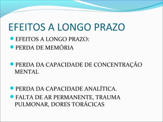 EFEITOS A LONGO PRAZO
EFEITOS A LONGO PRAZO:
PERDA DE MEMÓRIA
PERDA DA CAPACIDADE DE CONCENTRAÇÃO
MENTAL
PERDA DA CAPACIDADE ANALÍTICA.
FALTA DE AR PERMANENTE, TRAUMA
PULMONAR, DORES TORÁCICAS
 